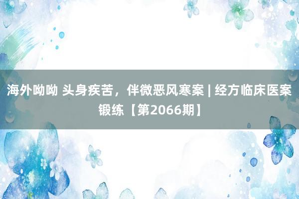 海外呦呦 头身疾苦，伴微恶风寒案 | 经方临床医案锻练【第2066期】