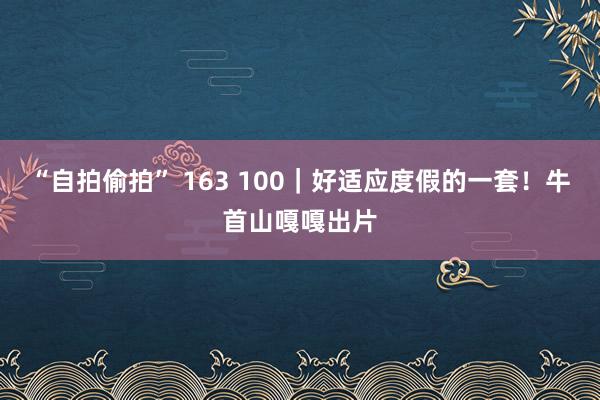 “自拍偷拍” 163 100｜好适应度假的一套！牛首山嘎嘎出片