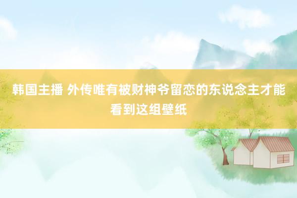 韩国主播 外传唯有被财神爷留恋的东说念主才能看到这组壁纸