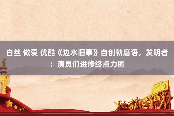 白丝 做爱 优酷《边水旧事》自创勃磨语，发明者：演员们进修终点力图