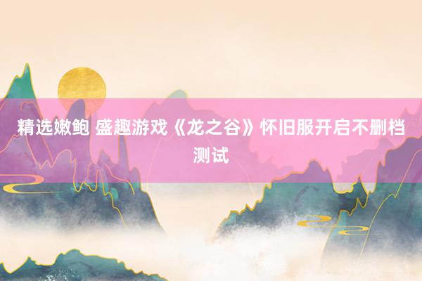 精选嫩鲍 盛趣游戏《龙之谷》怀旧服开启不删档测试