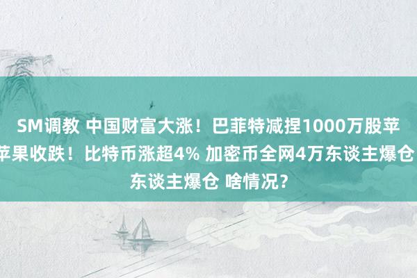 SM调教 中国财富大涨！巴菲特减捏1000万股苹果股票 苹果收跌！比特币涨超4% 加密币全网4万东谈主爆仓 啥情况？