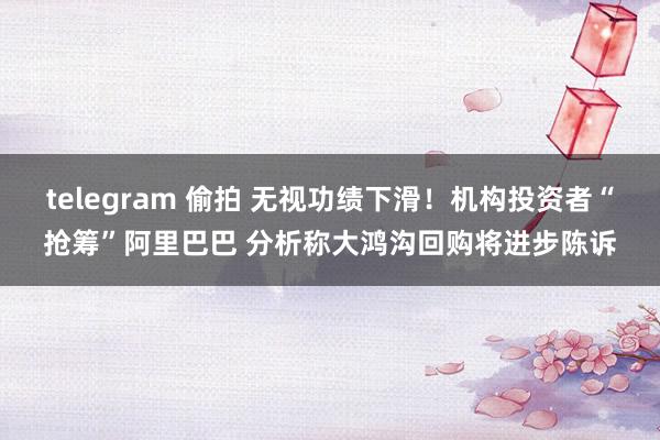 telegram 偷拍 无视功绩下滑！机构投资者“抢筹”阿里巴巴 分析称大鸿沟回购将进步陈诉