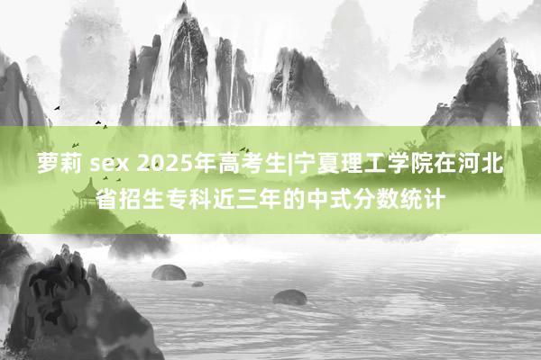 萝莉 sex 2025年高考生|宁夏理工学院在河北省招生专科近三年的中式分数统计