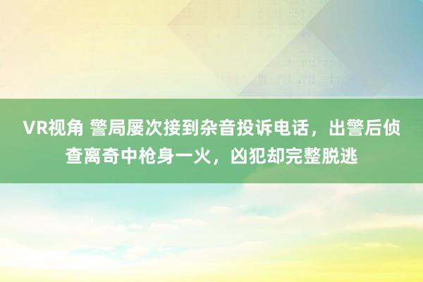 VR视角 警局屡次接到杂音投诉电话，出警后侦查离奇中枪身一火，凶犯却完整脱逃