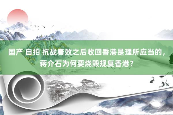 国产 自拍 抗战奏效之后收回香港是理所应当的，蒋介石为何要烧毁规复香港？