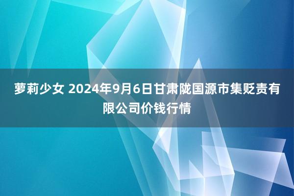 萝莉少女 2024年9月6日甘肃陇国源市集贬责有限公司价钱行情