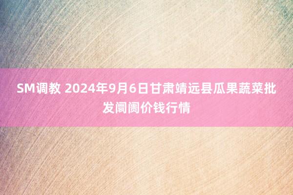 SM调教 2024年9月6日甘肃靖远县瓜果蔬菜批发阛阓价钱行情