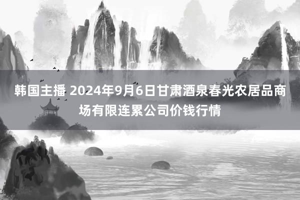 韩国主播 2024年9月6日甘肃酒泉春光农居品商场有限连累公司价钱行情