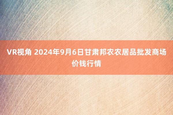 VR视角 2024年9月6日甘肃邦农农居品批发商场价钱行情