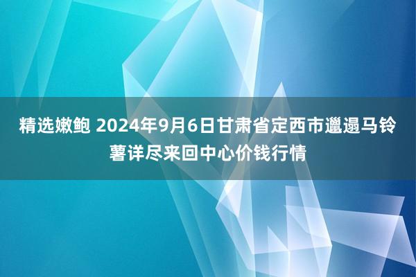 精选嫩鲍 2024年9月6日甘肃省定西市邋遢马铃薯详尽来回中心价钱行情