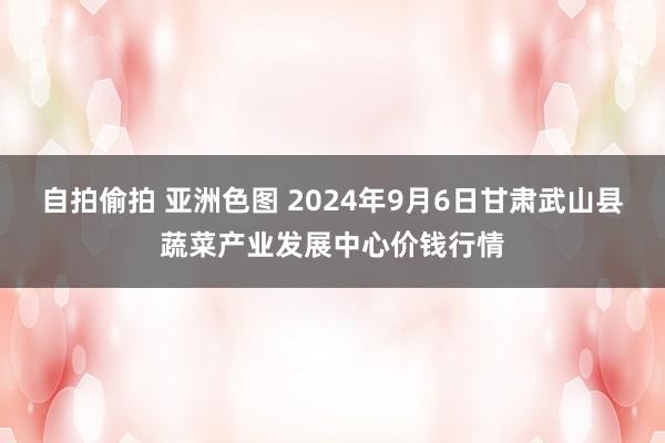 自拍偷拍 亚洲色图 2024年9月6日甘肃武山县蔬菜产业发展中心价钱行情