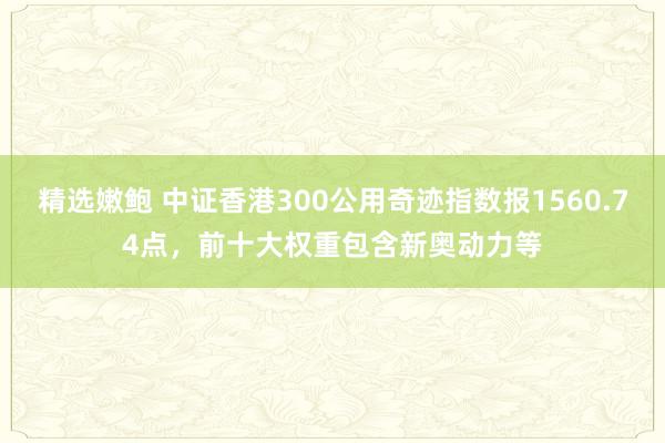 精选嫩鲍 中证香港300公用奇迹指数报1560.74点，前十大权重包含新奥动力等