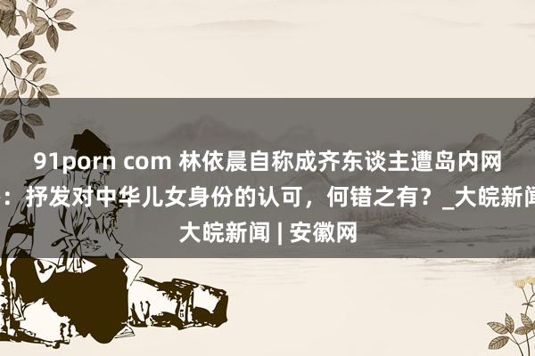 91porn com 林依晨自称成齐东谈主遭岛内网暴 国台办：抒发对中华儿女身份的认可，何错之有？_大皖新闻 | 安徽网