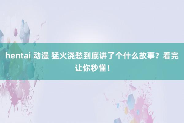 hentai 动漫 猛火浇愁到底讲了个什么故事？看完让你秒懂！