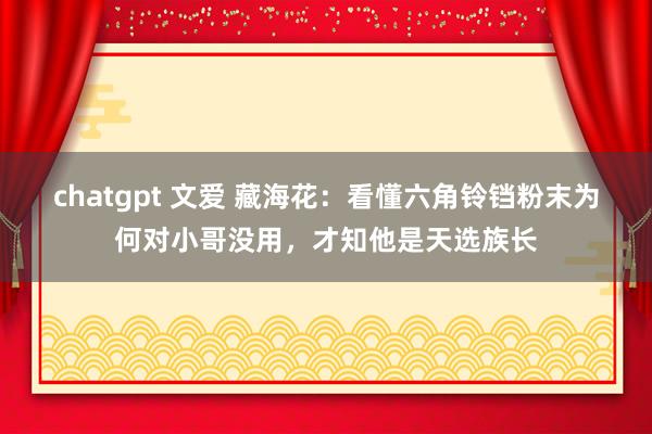 chatgpt 文爱 藏海花：看懂六角铃铛粉末为何对小哥没用，才知他是天选族长