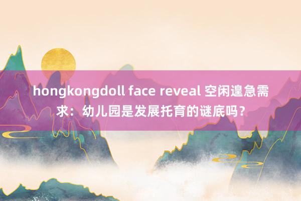 hongkongdoll face reveal 空闲遑急需求：幼儿园是发展托育的谜底吗？