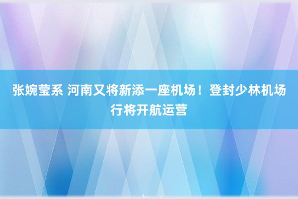 张婉莹系 河南又将新添一座机场！登封少林机场行将开航运营