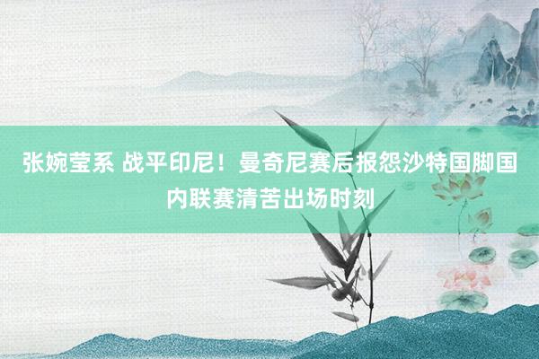 张婉莹系 战平印尼！曼奇尼赛后报怨沙特国脚国内联赛清苦出场时刻