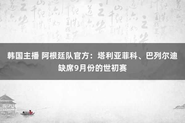 韩国主播 阿根廷队官方：塔利亚菲科、巴列尔迪缺席9月份的世初赛