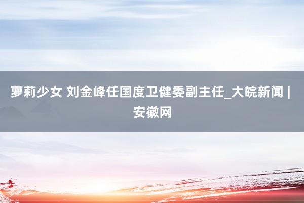 萝莉少女 刘金峰任国度卫健委副主任_大皖新闻 | 安徽网