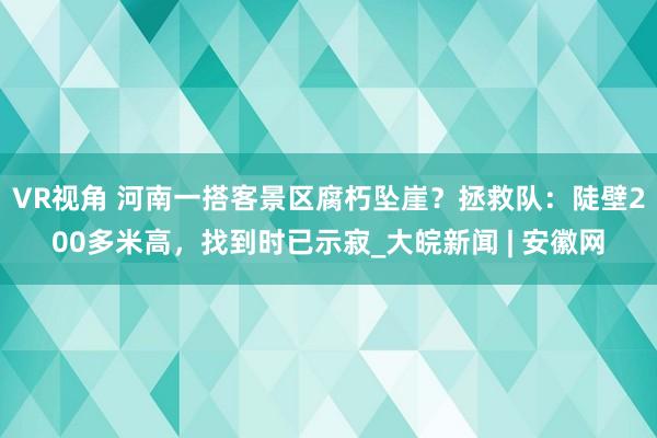 VR视角 河南一搭客景区腐朽坠崖？拯救队：陡壁200多米高，找到时已示寂_大皖新闻 | 安徽网