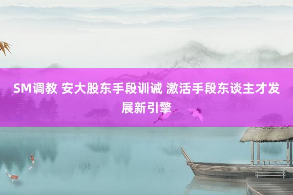 SM调教 安大股东手段训诫 激活手段东谈主才发展新引擎