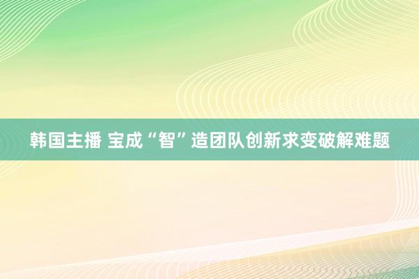 韩国主播 宝成“智”造团队创新求变破解难题