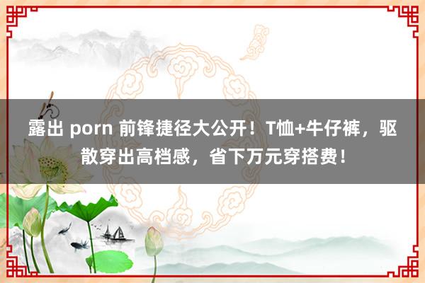 露出 porn 前锋捷径大公开！T恤+牛仔裤，驱散穿出高档感，省下万元穿搭费！