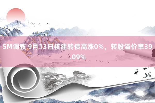 SM调教 9月13日核建转债高涨0%，转股溢价率39.09%