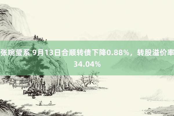 张婉莹系 9月13日合顺转债下降0.88%，转股溢价率34.04%