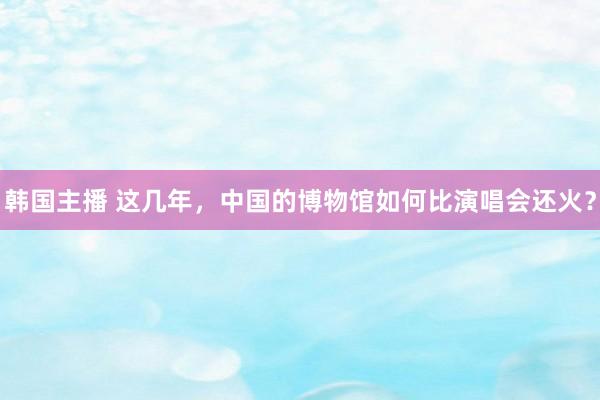 韩国主播 这几年，中国的博物馆如何比演唱会还火？