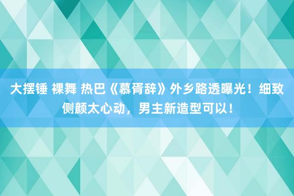 大摆锤 裸舞 热巴《慕胥辞》外乡路透曝光！细致侧颜太心动，男主新造型可以！