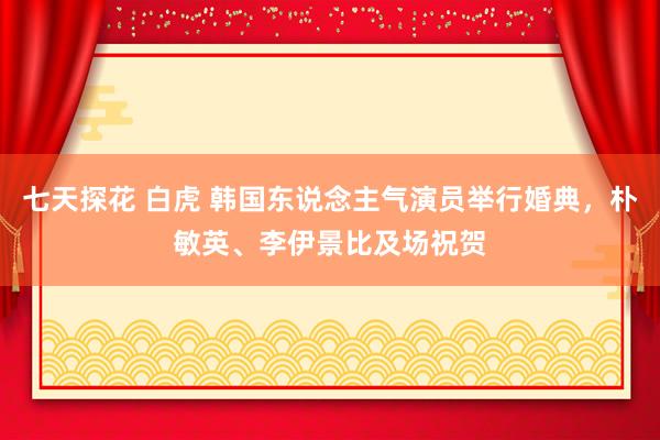 七天探花 白虎 韩国东说念主气演员举行婚典，朴敏英、李伊景比及场祝贺