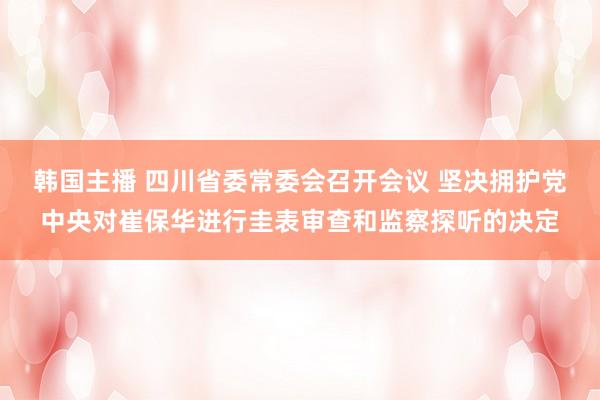 韩国主播 四川省委常委会召开会议 坚决拥护党中央对崔保华进行圭表审查和监察探听的决定