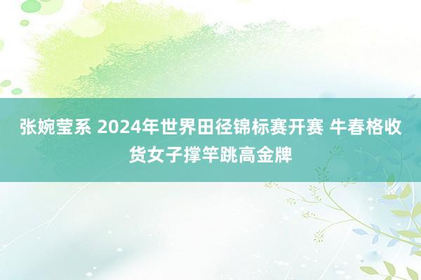 张婉莹系 2024年世界田径锦标赛开赛 牛春格收货女子撑竿跳高金牌