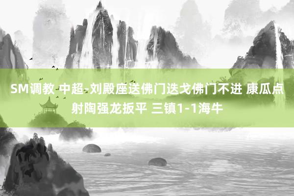 SM调教 中超-刘殿座送佛门迭戈佛门不进 康瓜点射陶强龙扳平 三镇1-1海牛