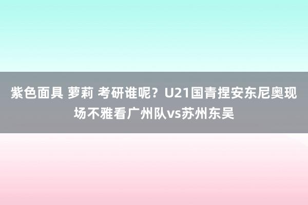 紫色面具 萝莉 考研谁呢？U21国青捏安东尼奥现场不雅看广州队vs苏州东吴