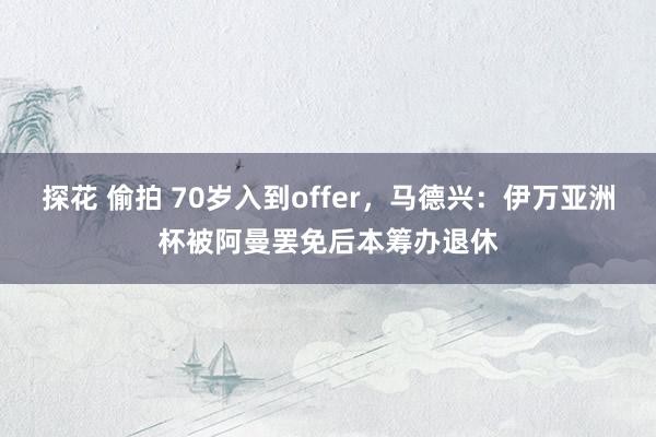 探花 偷拍 70岁入到offer，马德兴：伊万亚洲杯被阿曼罢免后本筹办退休