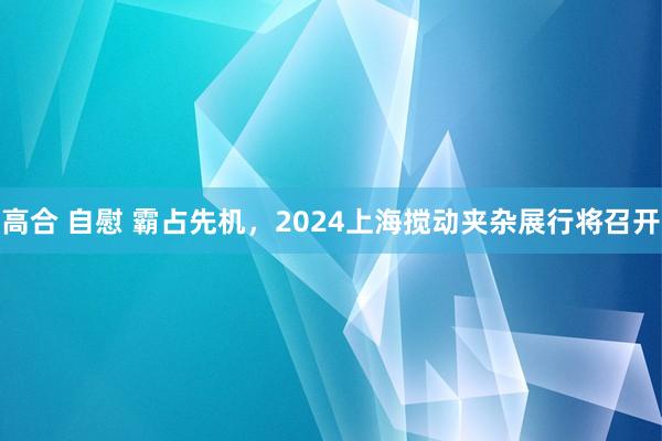 高合 自慰 霸占先机，2024上海搅动夹杂展行将召开