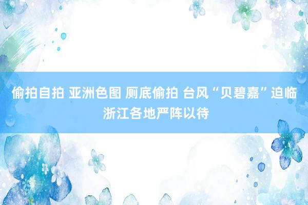 偷拍自拍 亚洲色图 厕底偷拍 台风“贝碧嘉”迫临 浙江各地严阵以待