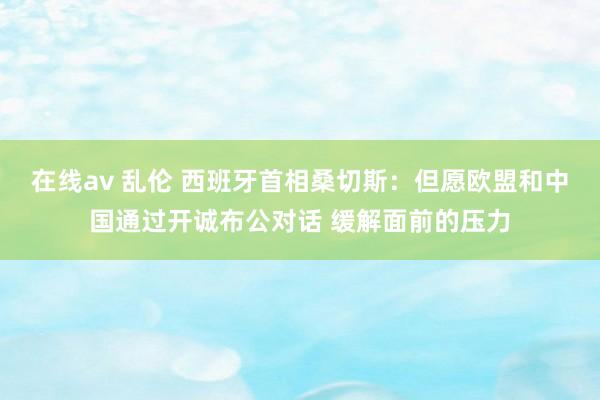 在线av 乱伦 西班牙首相桑切斯：但愿欧盟和中国通过开诚布公对话 缓解面前的压力