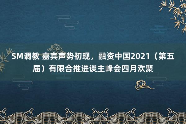 SM调教 嘉宾声势初现，融资中国2021（第五届）有限合推进谈主峰会四月欢聚