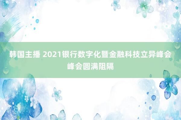 韩国主播 2021银行数字化暨金融科技立异峰会峰会圆满阻隔