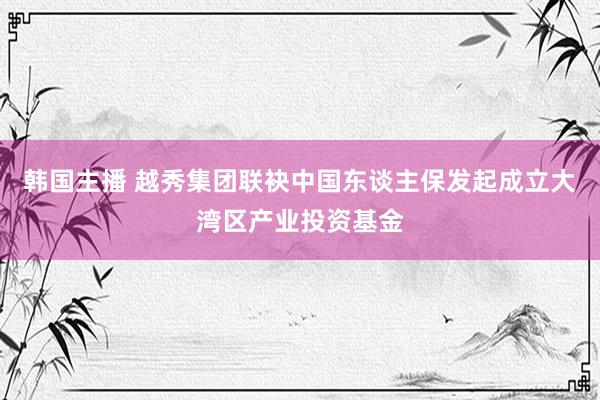 韩国主播 越秀集团联袂中国东谈主保发起成立大湾区产业投资基金