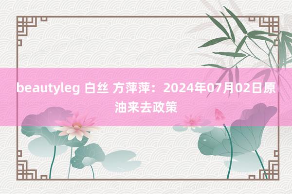 beautyleg 白丝 方萍萍：2024年07月02日原油来去政策