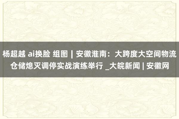 杨超越 ai换脸 组图∣安徽淮南：大跨度大空间物流仓储熄灭调停实战演练举行 _大皖新闻 | 安徽网