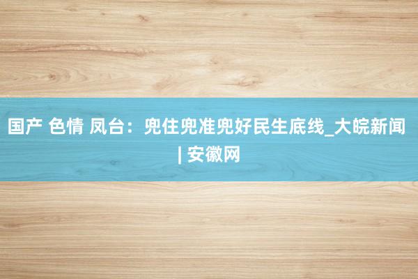 国产 色情 凤台：兜住兜准兜好民生底线_大皖新闻 | 安徽网