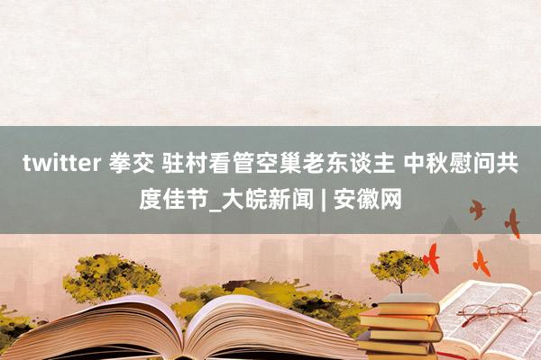 twitter 拳交 驻村看管空巢老东谈主 中秋慰问共度佳节_大皖新闻 | 安徽网