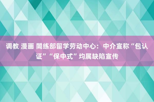 调教 漫画 闇练部留学劳动中心：中介宣称“包认证”“保中式”均属缺陷宣传